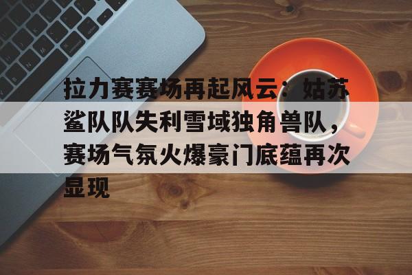 NG大舞台拉力赛赛场再起风云：姑苏鲨队队失利雪域独角兽队，赛场气氛火爆豪门底蕴再次显现的简单介绍